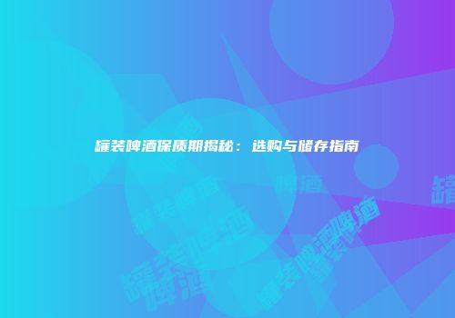 罐装啤酒保质期揭秘：选购与储存指南