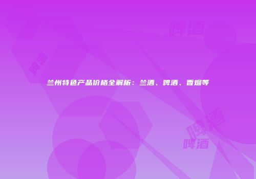兰州特色产品价格全解析：兰酒、啤酒、香烟等