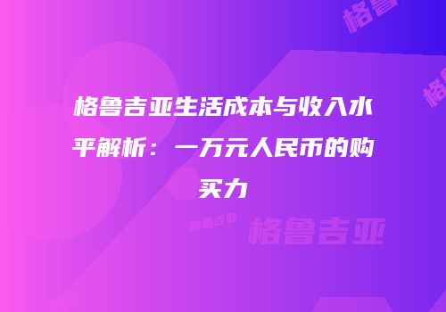 格鲁吉亚生活成本与收入水平解析：一万元人民币的购买力