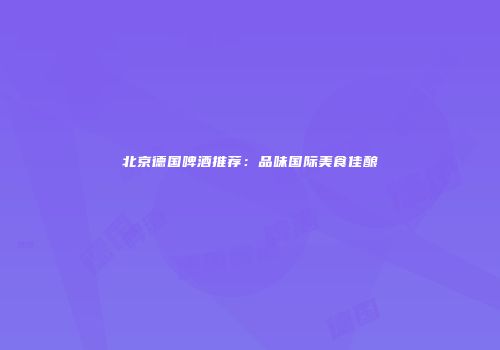 北京德国啤酒推荐：品味国际美食佳酿