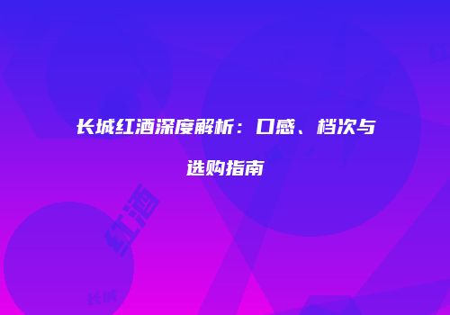 长城红酒深度解析：口感、档次与选购指南