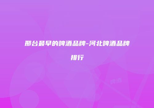 邢台最早的啤酒品牌-河北啤酒品牌排行