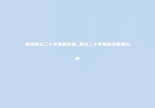 贵州茅台二十年陈酿价格_茅台二十年陈酿浓香型白酒