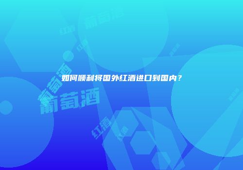 如何顺利将国外红酒进口到国内？