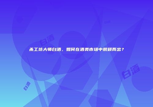 杀工坊大师白酒，如何在酒类市场中脱颖而出？