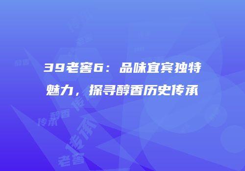 39老窖6：品味宜宾独特魅力，探寻醇香历史传承