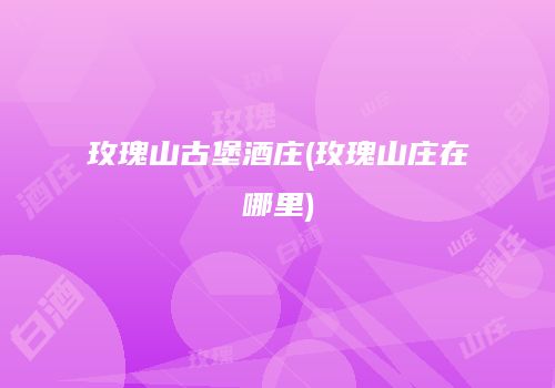 玫瑰山古堡酒庄(玫瑰山庄在哪里)