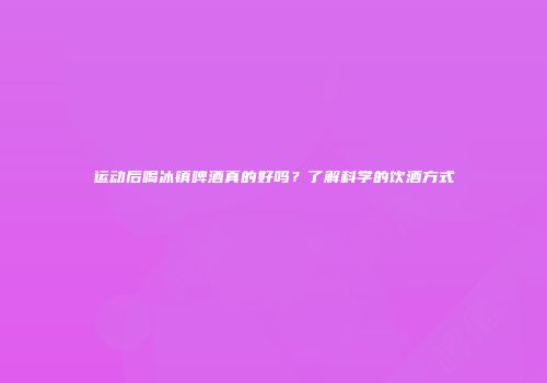 运动后喝冰镇啤酒真的好吗？了解科学的饮酒方式