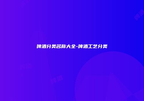 啤酒分类名称大全-啤酒工艺分类