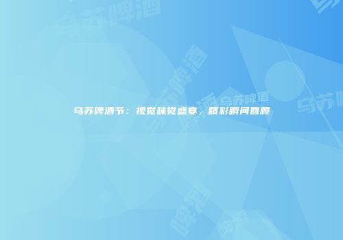 乌苏啤酒节：视觉味觉盛宴，精彩瞬间回顾