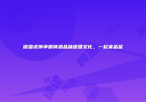 德国虎狮争霸啤酒品味德国文化，一起来品鉴