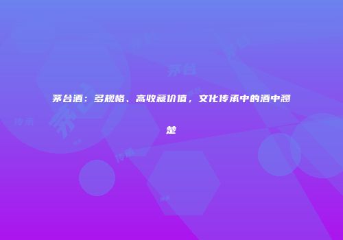 茅台酒：多规格、高收藏价值，文化传承中的酒中翘楚