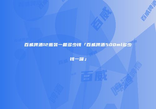 百威啤酒12瓶装一箱多少钱「百威啤酒500ml多少钱一罐」