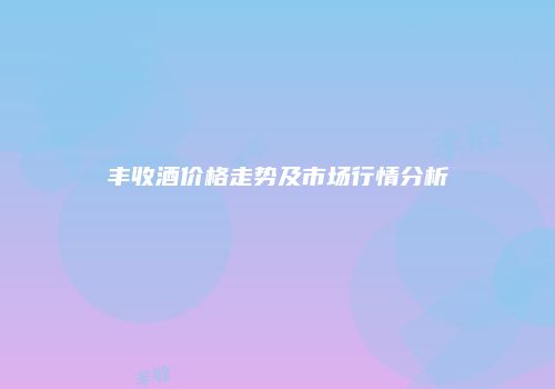 丰收酒价格走势及市场行情分析