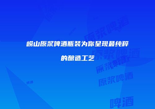 崂山原浆啤酒瓶装为你呈现最纯粹的酿造工艺