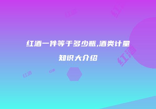 红酒一件等于多少瓶,酒类计量知识大介绍