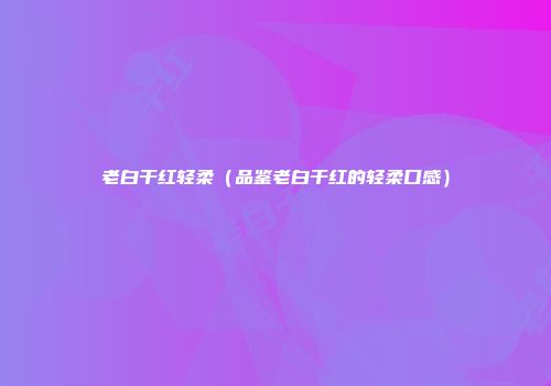 老白干红轻柔（品鉴老白干红的轻柔口感）