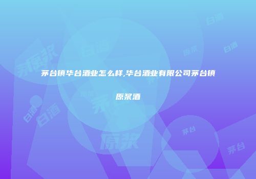 茅台镇华台酒业怎么样,华台酒业有限公司茅台镇原浆酒