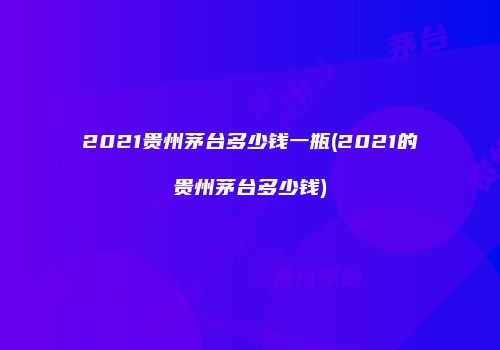 2021贵州茅台多少钱一瓶(2021的贵州茅台多少钱)