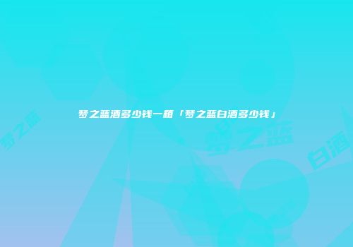 梦之蓝酒多少钱一箱「梦之蓝白酒多少钱」