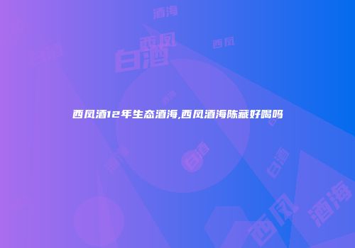 西凤酒12年生态酒海,西凤酒海陈藏好喝吗