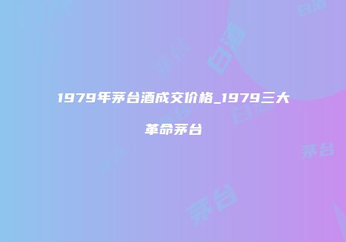 1979年茅台酒成交价格_1979三大革命茅台