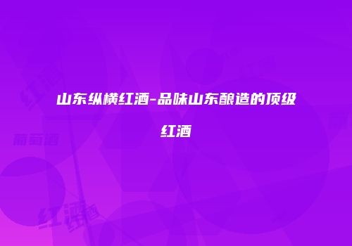 山东纵横红酒-品味山东酿造的顶级红酒