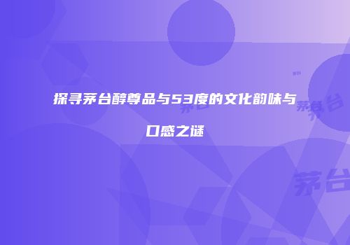 探寻茅台醇尊品与53度的文化韵味与口感之谜