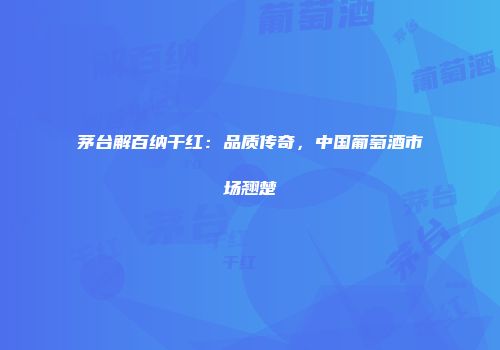 茅台解百纳干红：品质传奇，中国葡萄酒市场翘楚