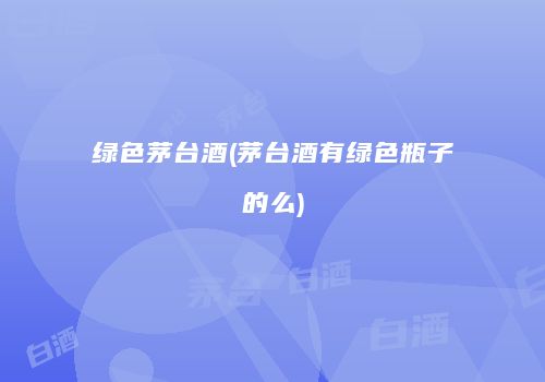 绿色茅台酒(茅台酒有绿色瓶子的么)