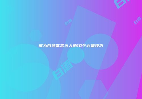 成为白酒鉴赏达人的10个必备技巧