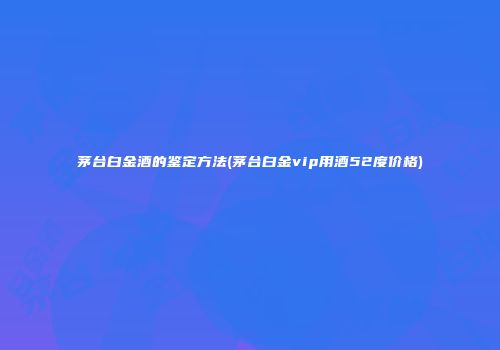 茅台白金酒的鉴定方法(茅台白金vip用酒52度价格)