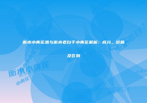 衡水小青花酒与衡水老白干小青花解析：成分、价格及区别