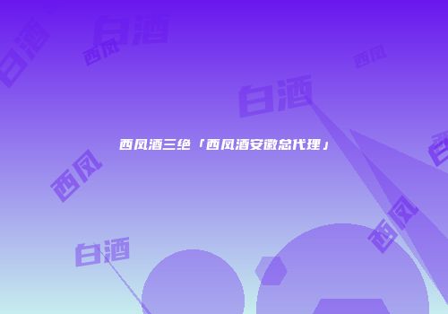 西凤酒三绝「西凤酒安徽总代理」