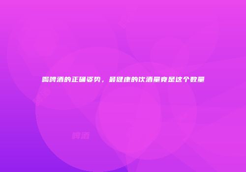 喝啤酒的正确姿势，最健康的饮酒量竟是这个数量