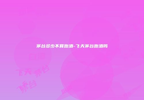 茅台多少不算跑酒-飞天茅台跑酒吗
