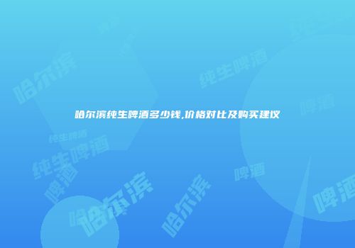 哈尔滨纯生啤酒多少钱,价格对比及购买建议