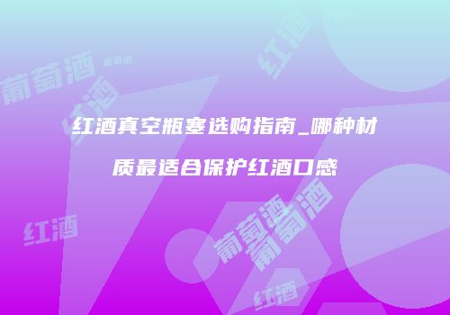 红酒真空瓶塞选购指南_哪种材质最适合保护红酒口感
