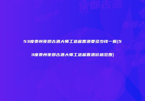 53度贵州夜郎古酒大师工造酱香酒要多少钱一瓶(53度贵州夜郎古酒大师工造酱香酒价格范围)