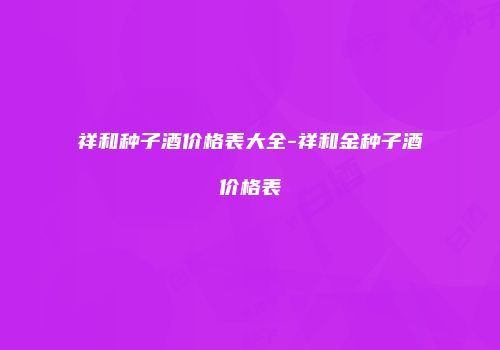 祥和种子酒价格表大全-祥和金种子酒价格表