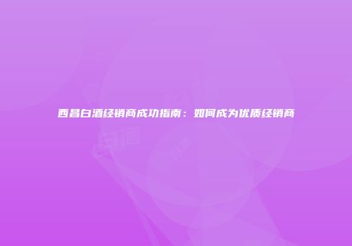 西昌白酒经销商成功指南：如何成为优质经销商