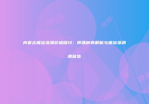 内蒙古螺旋藻酒价格探讨：啤酒种类解析与螺旋藻调酒益处
