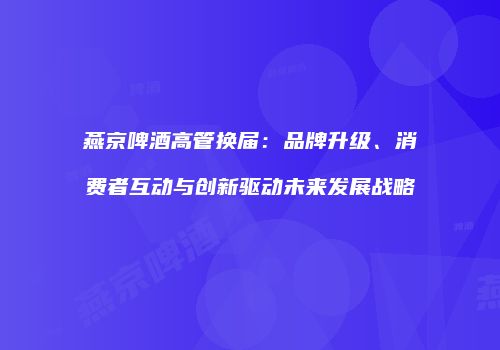 燕京啤酒高管换届：品牌升级、消费者互动与创新驱动未来发展战略