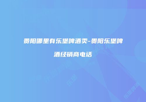 贵阳哪里有乐堡啤酒卖-贵阳乐堡啤酒经销商电话