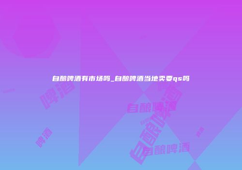 自酿啤酒有市场吗_自酿啤酒当地卖要qs吗