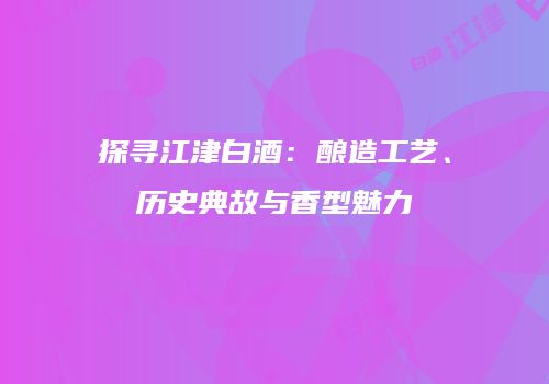探寻江津白酒：酿造工艺、历史典故与香型魅力