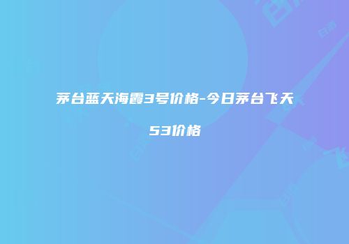 茅台蓝天海霞3号价格-今日茅台飞天53价格