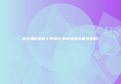 茅台酒价格近十年飙升,到底是谁在疯狂抢购?