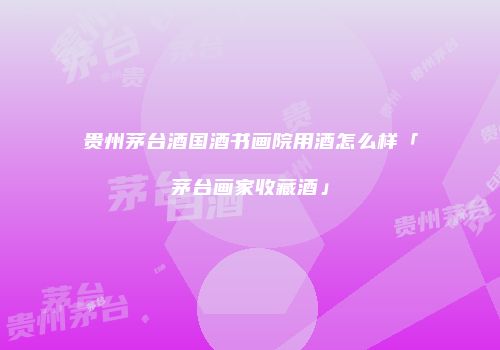 贵州茅台酒国酒书画院用酒怎么样「茅台画家收藏酒」