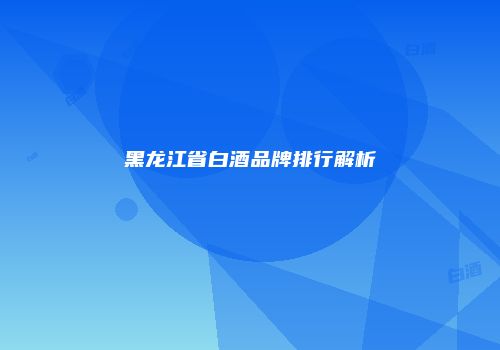 黑龙江省白酒品牌排行解析